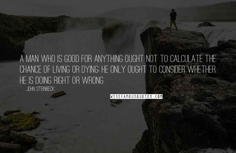 John Steinbeck Quotes: A man who is good for anything ought not to calculate the chance of living or dying; he only ought to consider whether he is doing right or wrong.