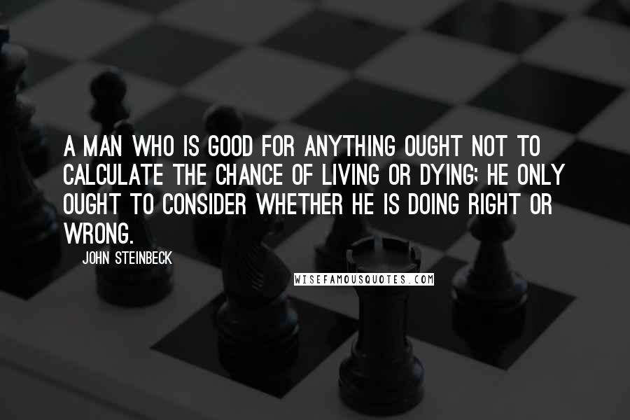 John Steinbeck Quotes: A man who is good for anything ought not to calculate the chance of living or dying; he only ought to consider whether he is doing right or wrong.