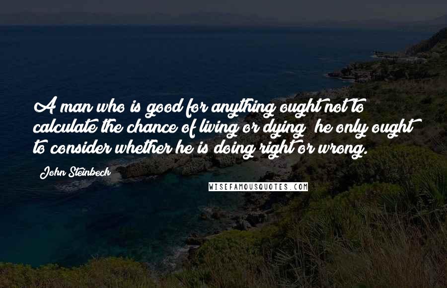 John Steinbeck Quotes: A man who is good for anything ought not to calculate the chance of living or dying; he only ought to consider whether he is doing right or wrong.