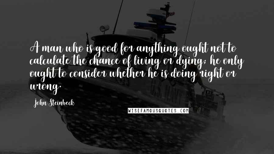 John Steinbeck Quotes: A man who is good for anything ought not to calculate the chance of living or dying; he only ought to consider whether he is doing right or wrong.