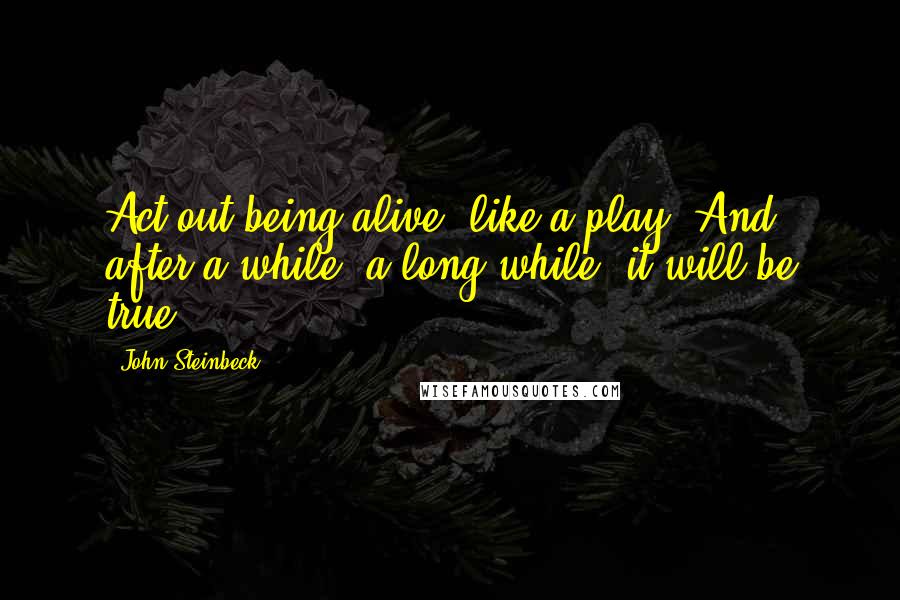 John Steinbeck Quotes: Act out being alive, like a play. And after a while, a long while, it will be true.