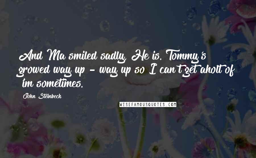 John Steinbeck Quotes: And Ma smiled sadly, He is. Tommy's growed way up - way up so I can't get aholt of 'im sometimes.