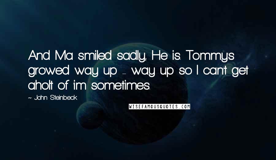 John Steinbeck Quotes: And Ma smiled sadly, He is. Tommy's growed way up - way up so I can't get aholt of 'im sometimes.