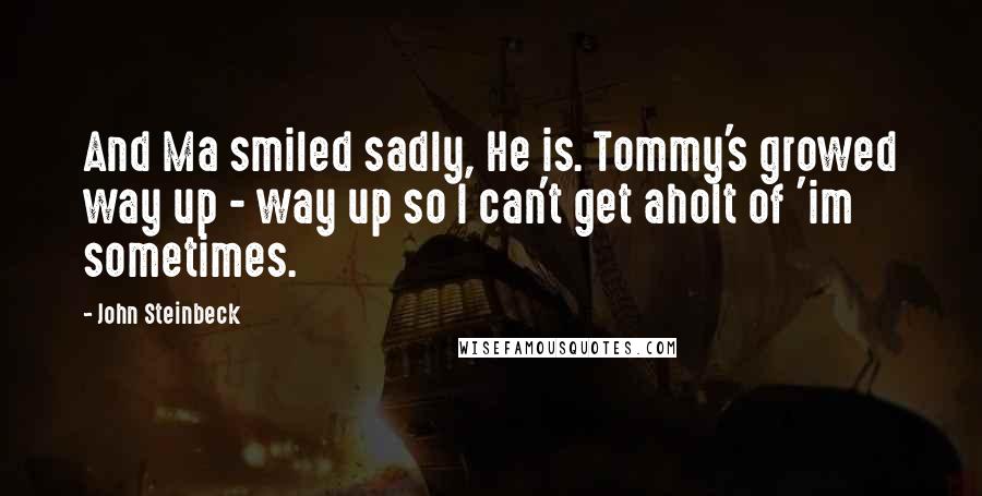 John Steinbeck Quotes: And Ma smiled sadly, He is. Tommy's growed way up - way up so I can't get aholt of 'im sometimes.