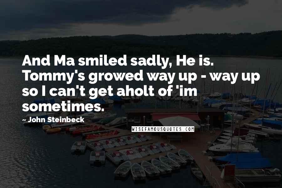 John Steinbeck Quotes: And Ma smiled sadly, He is. Tommy's growed way up - way up so I can't get aholt of 'im sometimes.