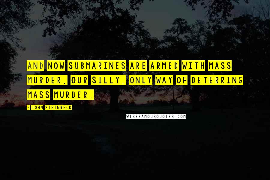 John Steinbeck Quotes: And now submarines are armed with mass murder, our silly, only way of deterring mass murder.