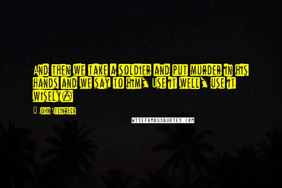 John Steinbeck Quotes: And then we take a soldier and put murder in his hands and we say to him, Use it well, use it wisely.