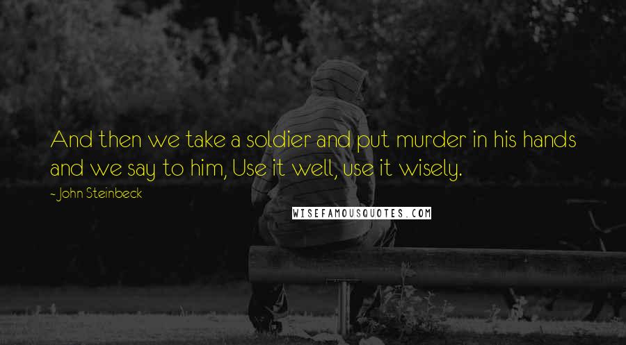 John Steinbeck Quotes: And then we take a soldier and put murder in his hands and we say to him, Use it well, use it wisely.