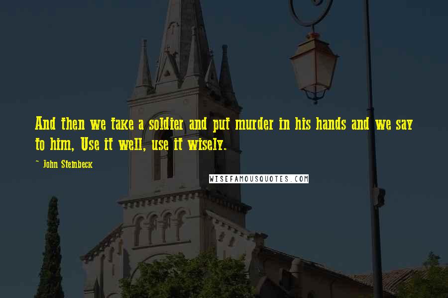 John Steinbeck Quotes: And then we take a soldier and put murder in his hands and we say to him, Use it well, use it wisely.