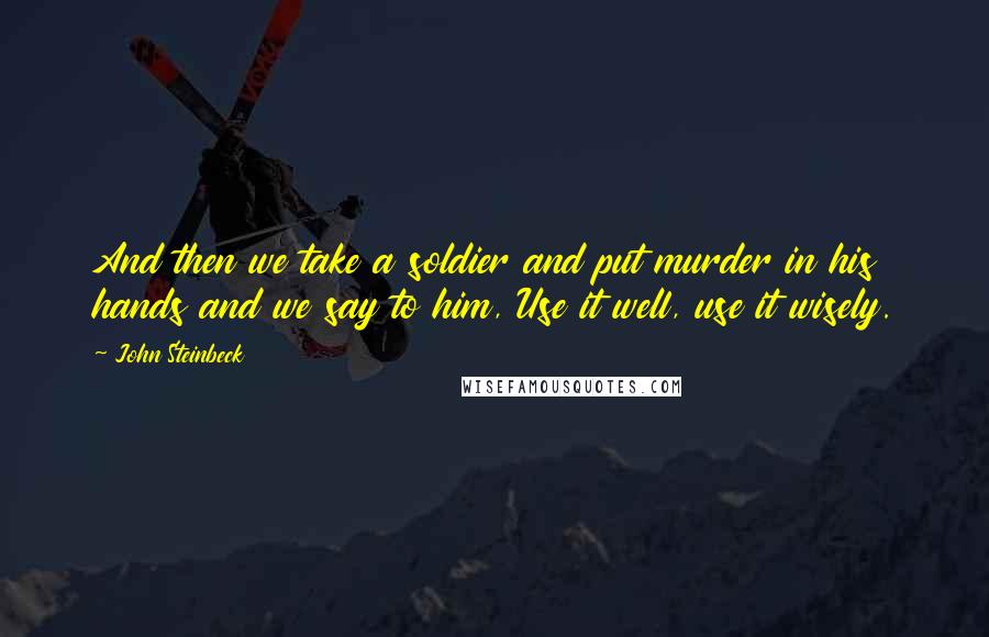 John Steinbeck Quotes: And then we take a soldier and put murder in his hands and we say to him, Use it well, use it wisely.