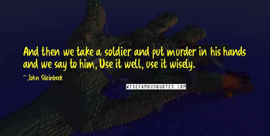 John Steinbeck Quotes: And then we take a soldier and put murder in his hands and we say to him, Use it well, use it wisely.