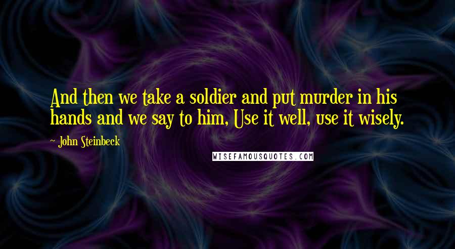 John Steinbeck Quotes: And then we take a soldier and put murder in his hands and we say to him, Use it well, use it wisely.
