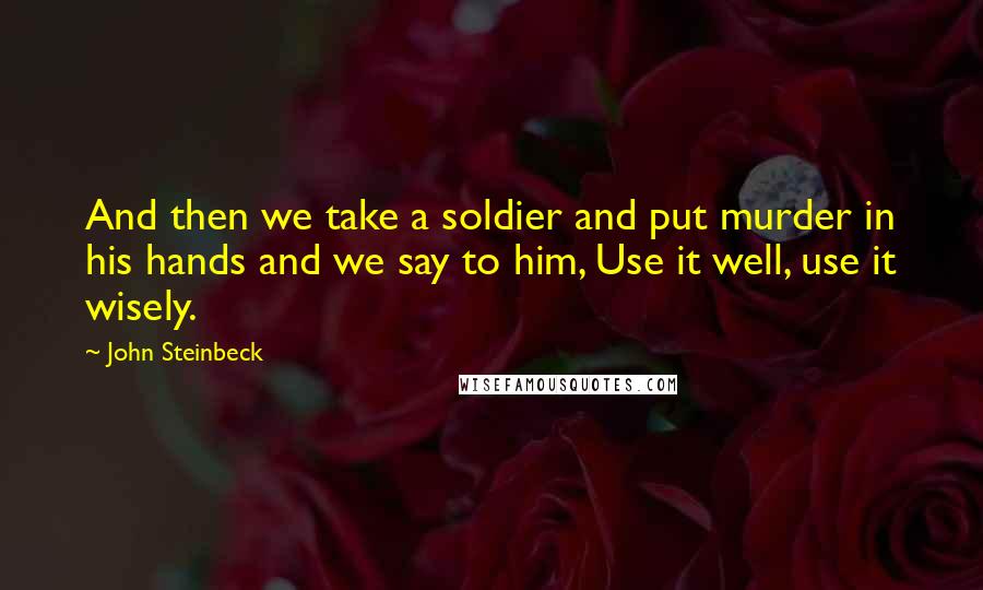 John Steinbeck Quotes: And then we take a soldier and put murder in his hands and we say to him, Use it well, use it wisely.