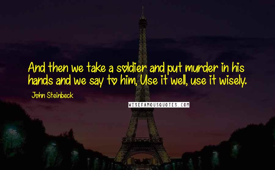 John Steinbeck Quotes: And then we take a soldier and put murder in his hands and we say to him, Use it well, use it wisely.