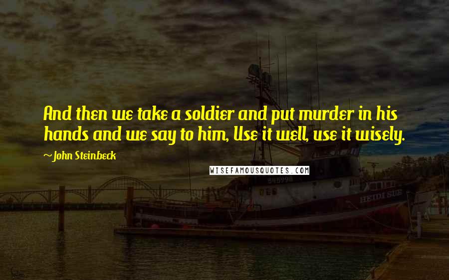 John Steinbeck Quotes: And then we take a soldier and put murder in his hands and we say to him, Use it well, use it wisely.