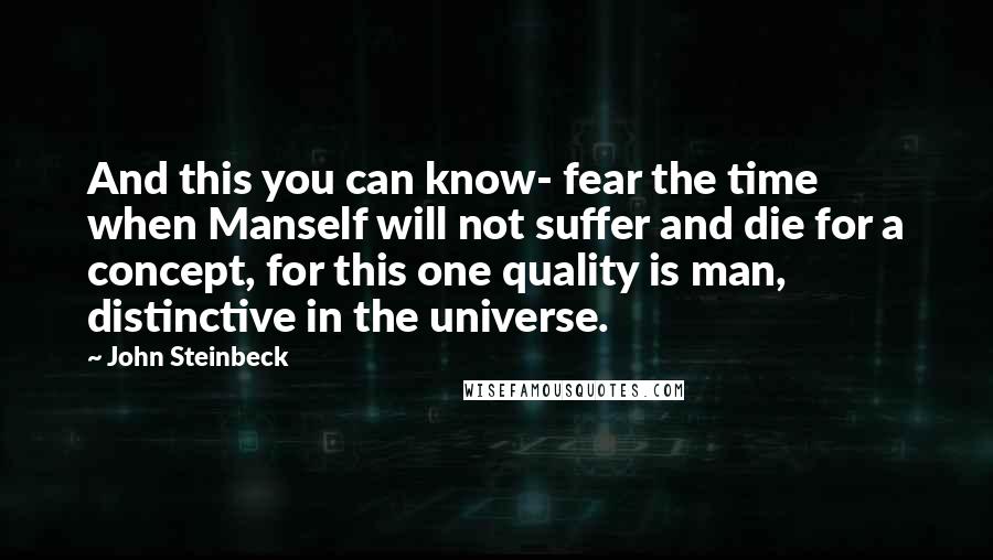 John Steinbeck Quotes: And this you can know- fear the time when Manself will not suffer and die for a concept, for this one quality is man, distinctive in the universe.