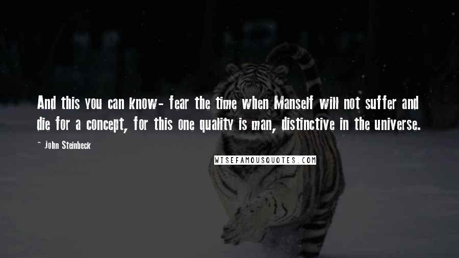 John Steinbeck Quotes: And this you can know- fear the time when Manself will not suffer and die for a concept, for this one quality is man, distinctive in the universe.