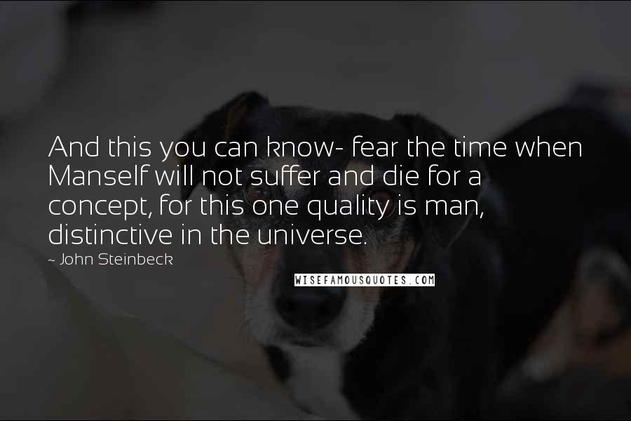 John Steinbeck Quotes: And this you can know- fear the time when Manself will not suffer and die for a concept, for this one quality is man, distinctive in the universe.