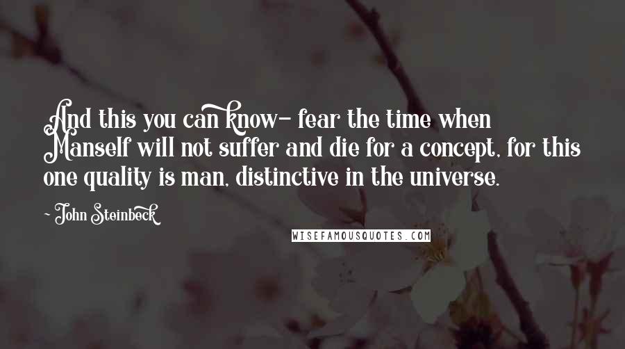 John Steinbeck Quotes: And this you can know- fear the time when Manself will not suffer and die for a concept, for this one quality is man, distinctive in the universe.