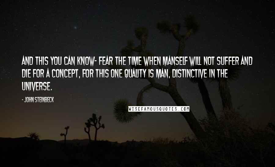 John Steinbeck Quotes: And this you can know- fear the time when Manself will not suffer and die for a concept, for this one quality is man, distinctive in the universe.