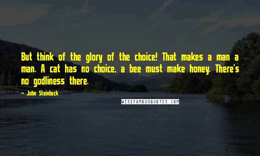 John Steinbeck Quotes: But think of the glory of the choice! That makes a man a man. A cat has no choice, a bee must make honey. There's no godliness there.