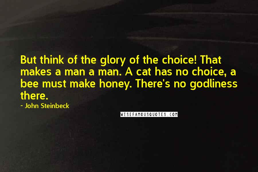 John Steinbeck Quotes: But think of the glory of the choice! That makes a man a man. A cat has no choice, a bee must make honey. There's no godliness there.