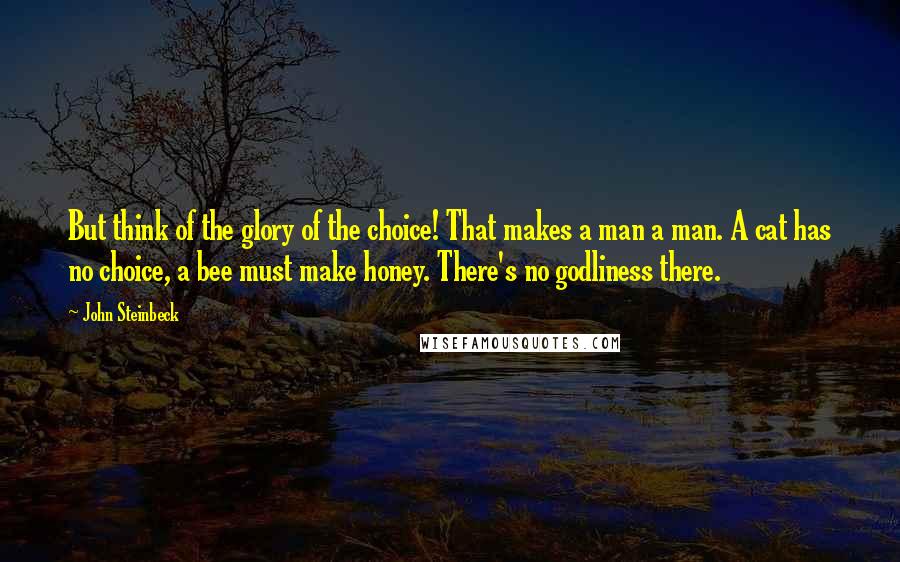 John Steinbeck Quotes: But think of the glory of the choice! That makes a man a man. A cat has no choice, a bee must make honey. There's no godliness there.