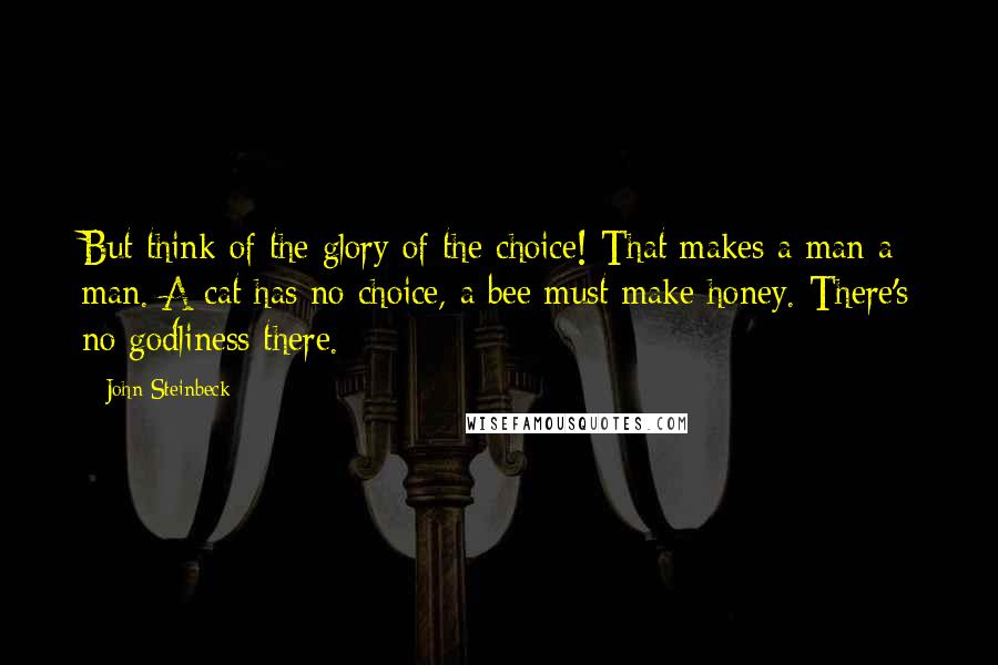 John Steinbeck Quotes: But think of the glory of the choice! That makes a man a man. A cat has no choice, a bee must make honey. There's no godliness there.