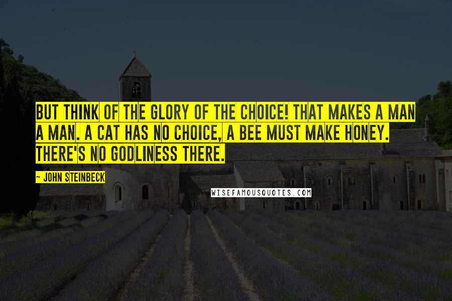 John Steinbeck Quotes: But think of the glory of the choice! That makes a man a man. A cat has no choice, a bee must make honey. There's no godliness there.