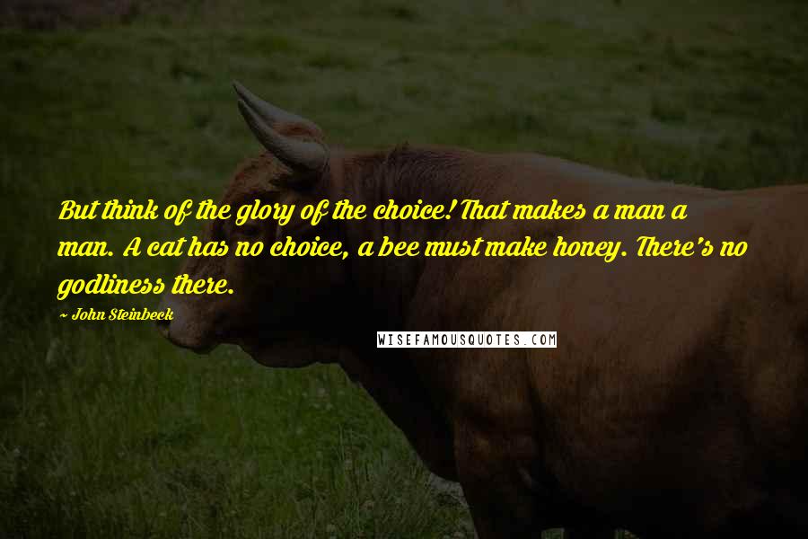 John Steinbeck Quotes: But think of the glory of the choice! That makes a man a man. A cat has no choice, a bee must make honey. There's no godliness there.