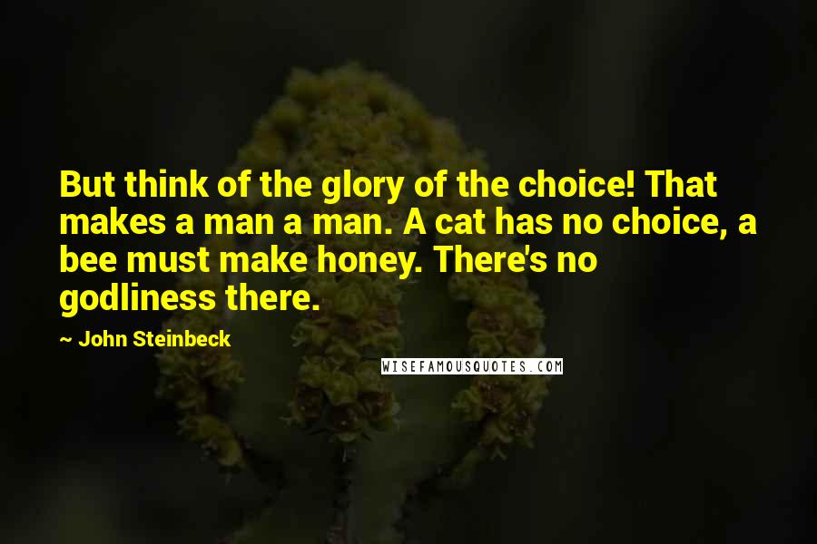 John Steinbeck Quotes: But think of the glory of the choice! That makes a man a man. A cat has no choice, a bee must make honey. There's no godliness there.