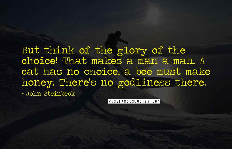 John Steinbeck Quotes: But think of the glory of the choice! That makes a man a man. A cat has no choice, a bee must make honey. There's no godliness there.