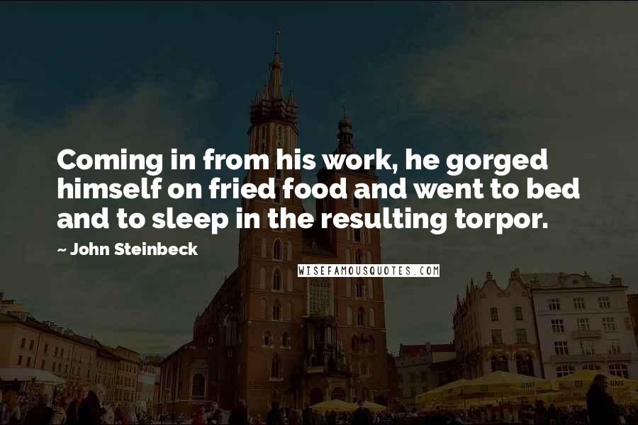 John Steinbeck Quotes: Coming in from his work, he gorged himself on fried food and went to bed and to sleep in the resulting torpor.