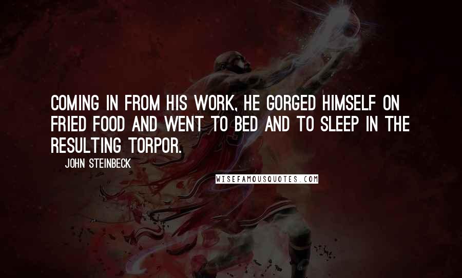 John Steinbeck Quotes: Coming in from his work, he gorged himself on fried food and went to bed and to sleep in the resulting torpor.