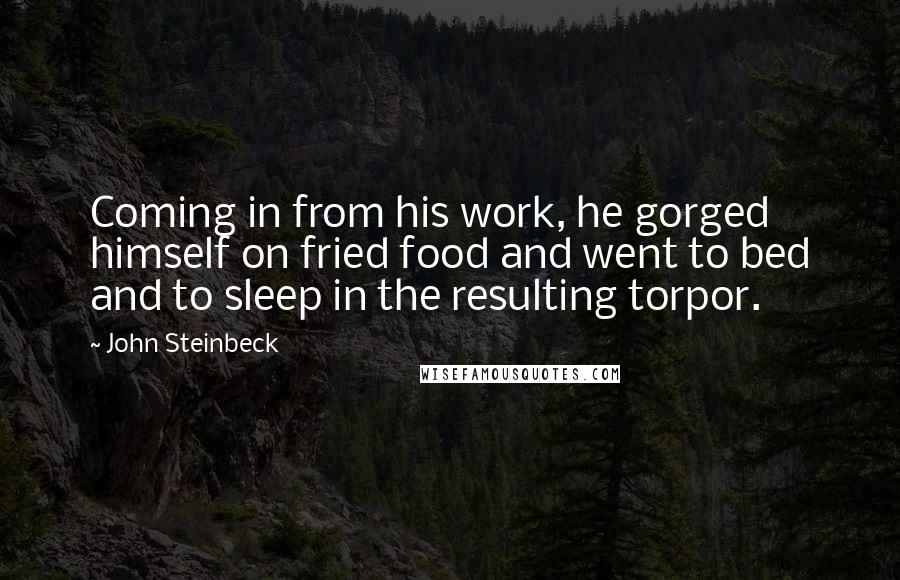 John Steinbeck Quotes: Coming in from his work, he gorged himself on fried food and went to bed and to sleep in the resulting torpor.