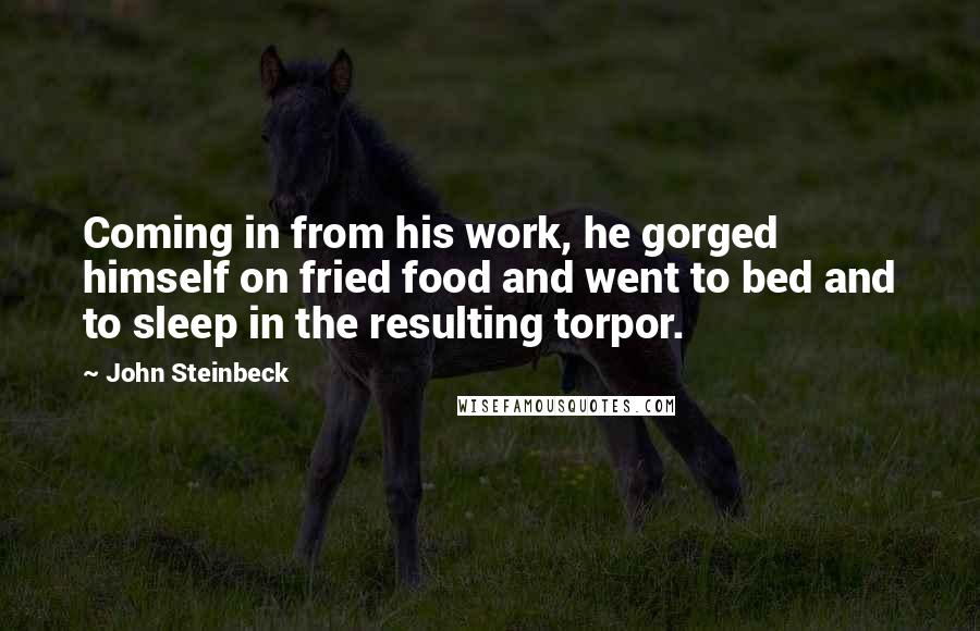John Steinbeck Quotes: Coming in from his work, he gorged himself on fried food and went to bed and to sleep in the resulting torpor.
