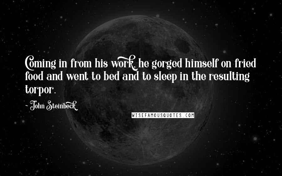 John Steinbeck Quotes: Coming in from his work, he gorged himself on fried food and went to bed and to sleep in the resulting torpor.