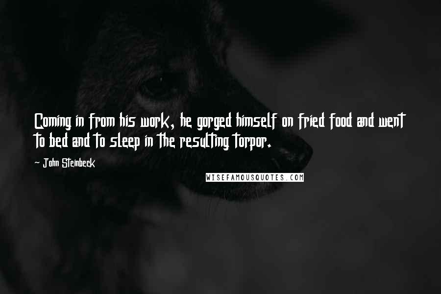John Steinbeck Quotes: Coming in from his work, he gorged himself on fried food and went to bed and to sleep in the resulting torpor.