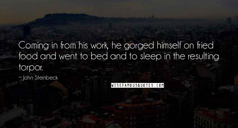 John Steinbeck Quotes: Coming in from his work, he gorged himself on fried food and went to bed and to sleep in the resulting torpor.