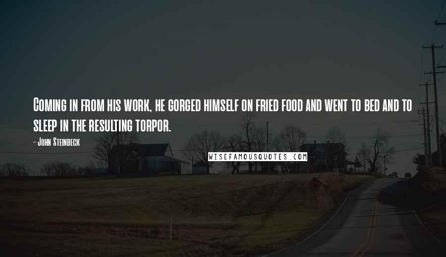 John Steinbeck Quotes: Coming in from his work, he gorged himself on fried food and went to bed and to sleep in the resulting torpor.