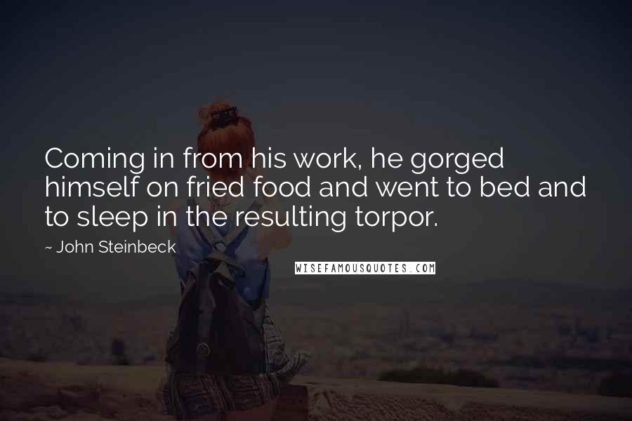 John Steinbeck Quotes: Coming in from his work, he gorged himself on fried food and went to bed and to sleep in the resulting torpor.