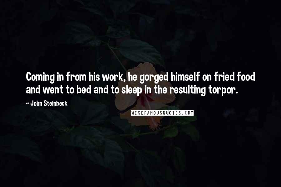 John Steinbeck Quotes: Coming in from his work, he gorged himself on fried food and went to bed and to sleep in the resulting torpor.