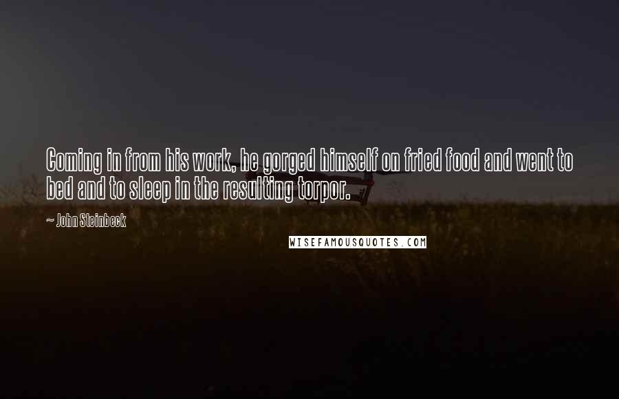 John Steinbeck Quotes: Coming in from his work, he gorged himself on fried food and went to bed and to sleep in the resulting torpor.