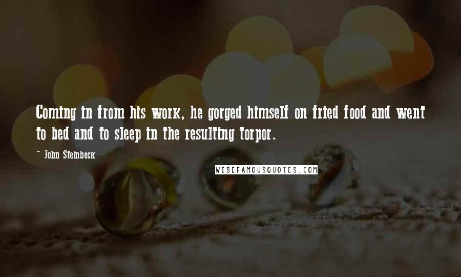 John Steinbeck Quotes: Coming in from his work, he gorged himself on fried food and went to bed and to sleep in the resulting torpor.