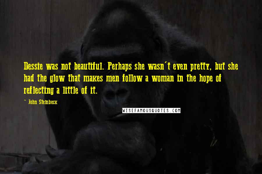 John Steinbeck Quotes: Dessie was not beautiful. Perhaps she wasn't even pretty, but she had the glow that makes men follow a woman in the hope of reflecting a little of it.