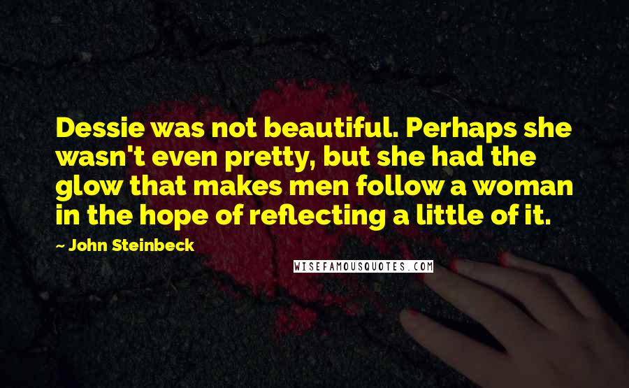 John Steinbeck Quotes: Dessie was not beautiful. Perhaps she wasn't even pretty, but she had the glow that makes men follow a woman in the hope of reflecting a little of it.