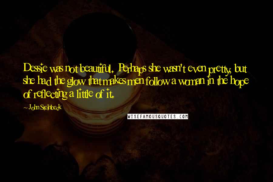 John Steinbeck Quotes: Dessie was not beautiful. Perhaps she wasn't even pretty, but she had the glow that makes men follow a woman in the hope of reflecting a little of it.