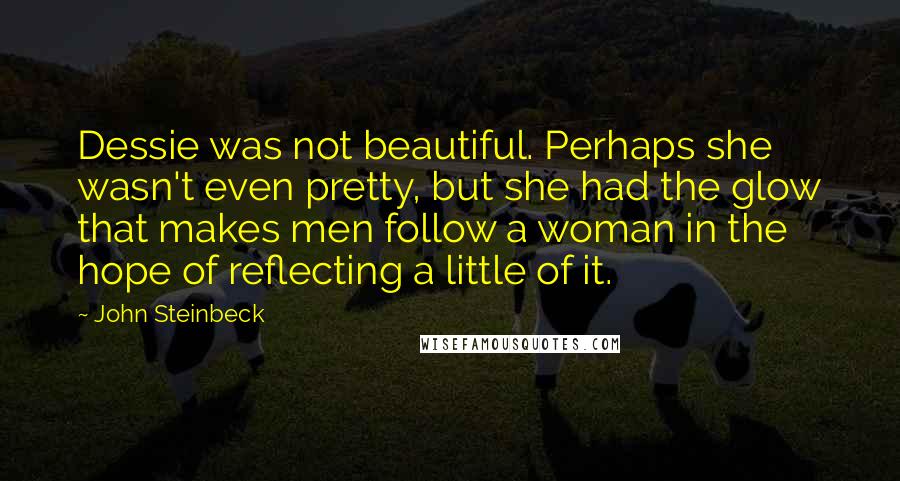 John Steinbeck Quotes: Dessie was not beautiful. Perhaps she wasn't even pretty, but she had the glow that makes men follow a woman in the hope of reflecting a little of it.