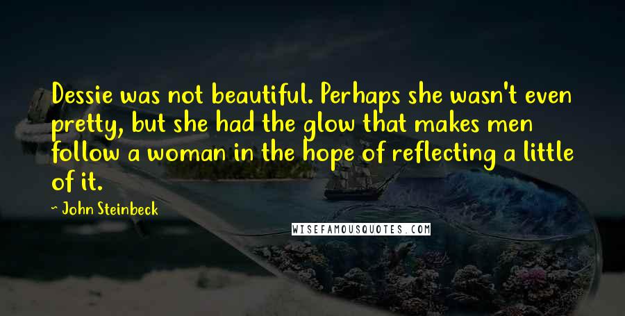 John Steinbeck Quotes: Dessie was not beautiful. Perhaps she wasn't even pretty, but she had the glow that makes men follow a woman in the hope of reflecting a little of it.