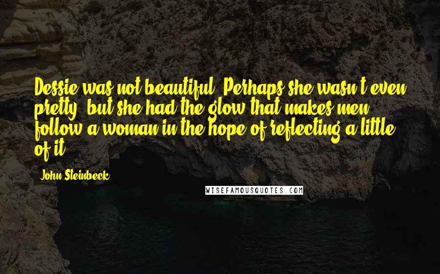 John Steinbeck Quotes: Dessie was not beautiful. Perhaps she wasn't even pretty, but she had the glow that makes men follow a woman in the hope of reflecting a little of it.